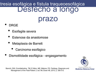Desfecho a longo
prazo
• DRGE
• Esofagite severa
• Estenose da anastomose
• Metaplasia de Barrett
• Carcinoma esofágico
• Dismotilidade esofágica - engasgamento
Atresia esofágica e fístula traqueoesofágica
Bianchi, DW; Crombleholme, TM; D´Alton, ME; Malone, FD. Fetology, Diagnosis and
Management of the Fetal Patient. 2 ed. Mc Graw Hill, 2010. p. 306-312
 