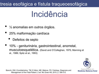 Incidência
• ½ anomalias em outros órgãos.
• 25% malformação cardíaca
• Defeitos de septo
• 10% - geniturinária, gastrointestinal, anorretal,
musculoesquelética. (David and O’Collaghan, 1975; Manning et
al., 1986; Spitz et al., 1993)
Atresia esofágica e fístula traqueoesofágica
Bianchi, DW; Crombleholme, TM; D´Alton, ME; Malone, FD. Fetology, Diagnosis and
Management of the Fetal Patient. 2 ed. Mc Graw Hill, 2010. p. 306-312
 