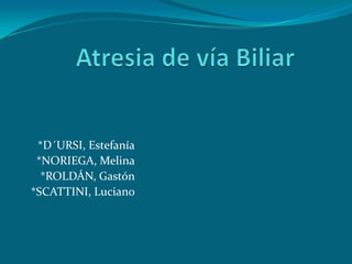 Atresia de vía Biliar *D´URSI, Estefanía *NORIEGA, Melina *ROLDÁN, Gastón *SCATTINI, Luciano 