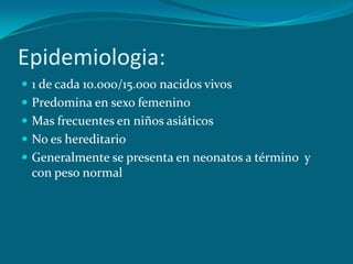 Epidemiologia:1 de cada 10.ooo/15.000 nacidos vivosPredomina en sexo femenino Mas frecuentes en niños asiáticosNo es hereditario Generalmente se presenta en neonatos a término  y con peso normal  