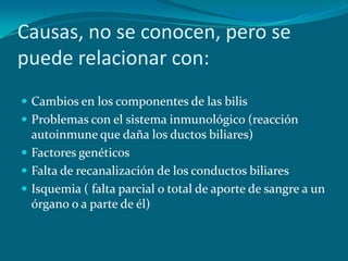 Causas, no se conocen, pero se puede relacionar con:Cambios en los componentes de las bilisProblemas con el sistema inmunológico (reacción autoinmune que daña los ductos biliares)Factores genéticos Falta de recanalización de los conductos biliaresIsquemia ( falta parcial o total de aporte de sangre a un órgano o a parte de él)