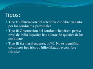 Tipos: Tipo I: Obliteración del colédoco, con libre tránsito por los conductos  proximalesTipo II: Obstrucción del conducto hepático, pero a nivel del hilio hepático hay dilatación quística de los conductosTipo III (la mas frecuente, 90%): No se identifican conductos hepáticos o hilio dilatado o con libre tránsito 