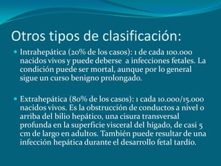 Otros tipos de clasificación:Intrahepática (20% de los casos): 1 de cada 100.000 nacidos vivos y puede deberse  a infecciones fetales. La condición puede ser mortal, aunque por lo general sigue un curso benigno prolongado.Extrahepática (80% de los casos): 1 cada 10.000/15.000 nacidos vivos. Es la obstrucción de conductos a nivel o arriba del bilio hepático, una cisura transversal profunda en la superficie visceral del hígado, de casi 5 cm de largo en adultos. También puede resultar de una infección hepática durante el desarrollo fetal tardío.