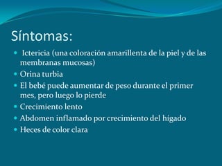 Síntomas: Ictericia (una coloración amarillenta de la piel y de las membranas mucosas)Orina turbiaEl bebé puede aumentar de peso durante el primer mes, pero luego lo pierdeCrecimiento lentoAbdomen inflamado por crecimiento del hígadoHeces de color clara