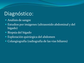 Diagnóstico:Análisis de sangreEstudios por imágenes (ultrasonido abdominal y del hígado)Biopsia del hígadoExploración quirúrgica del abdomenColangiografía (radiografía de las vías biliares)