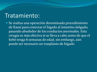 Tratamiento:Se realiza una operación denominada procedimiento de Kasai para conectar el hígado al intestino delgado, pasando alrededor de los conductos anormales. Esta cirugía es más efectiva si se lleva a cabo antes de que el bebé tenga 8 semanas de edad, sin embargo, aún puede ser necesario un trasplante de hígado
