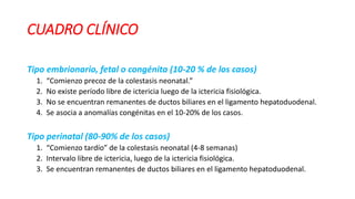 CUADRO CLÍNICO
Tipo embrionario, fetal o congénita (10-20 % de los casos)
1. “Comienzo precoz de la colestasis neonatal.”
2. No existe período libre de ictericia luego de la ictericia fisiológica.
3. No se encuentran remanentes de ductos biliares en el ligamento hepatoduodenal.
4. Se asocia a anomalías congénitas en el 10-20% de los casos.
Tipo perinatal (80-90% de los casos)
1. “Comienzo tardío” de la colestasis neonatal (4-8 semanas)
2. Intervalo libre de ictericia, luego de la ictericia fisiológica.
3. Se encuentran remanentes de ductos biliares en el ligamento hepatoduodenal.
 