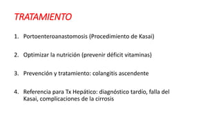 TRATAMIENTO
1. Portoenteroanastomosis (Procedimiento de Kasai)
2. Optimizar la nutrición (prevenir déficit vitaminas)
3. Prevención y tratamiento: colangitis ascendente
4. Referencia para Tx Hepático: diagnóstico tardío, falla del
Kasai, complicaciones de la cirrosis
 
