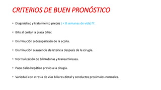 CRITERIOS DE BUEN PRONÓSTICO
• Diagnóstico y tratamiento precoz ( < 8 semanas de vida)??.
• Bilis al cortar la placa biliar.
• Disminución o desaparición de la acolia.
• Disminución o ausencia de ictericia después de la cirugía.
• Normalización de bilirrubinas y transaminasas.
• Poco daño hepático previo a la cirugía.
• Variedad con atresia de vías biliares distal y conductos proximales normales.
 