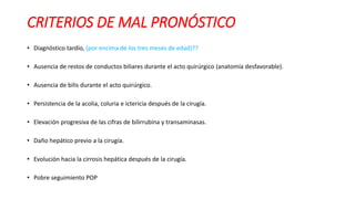 • Diagnóstico tardío, (por encima de los tres meses de edad)??
• Ausencia de restos de conductos biliares durante el acto quirúrgico (anatomía desfavorable).
• Ausencia de bilis durante el acto quirúrgico.
• Persistencia de la acolia, coluria e ictericia después de la cirugía.
• Elevación progresiva de las cifras de bilirrubina y transaminasas.
• Daño hepático previo a la cirugía.
• Evolución hacia la cirrosis hepática después de la cirugía.
• Pobre seguimiento POP
CRITERIOS DE MAL PRONÓSTICO
 