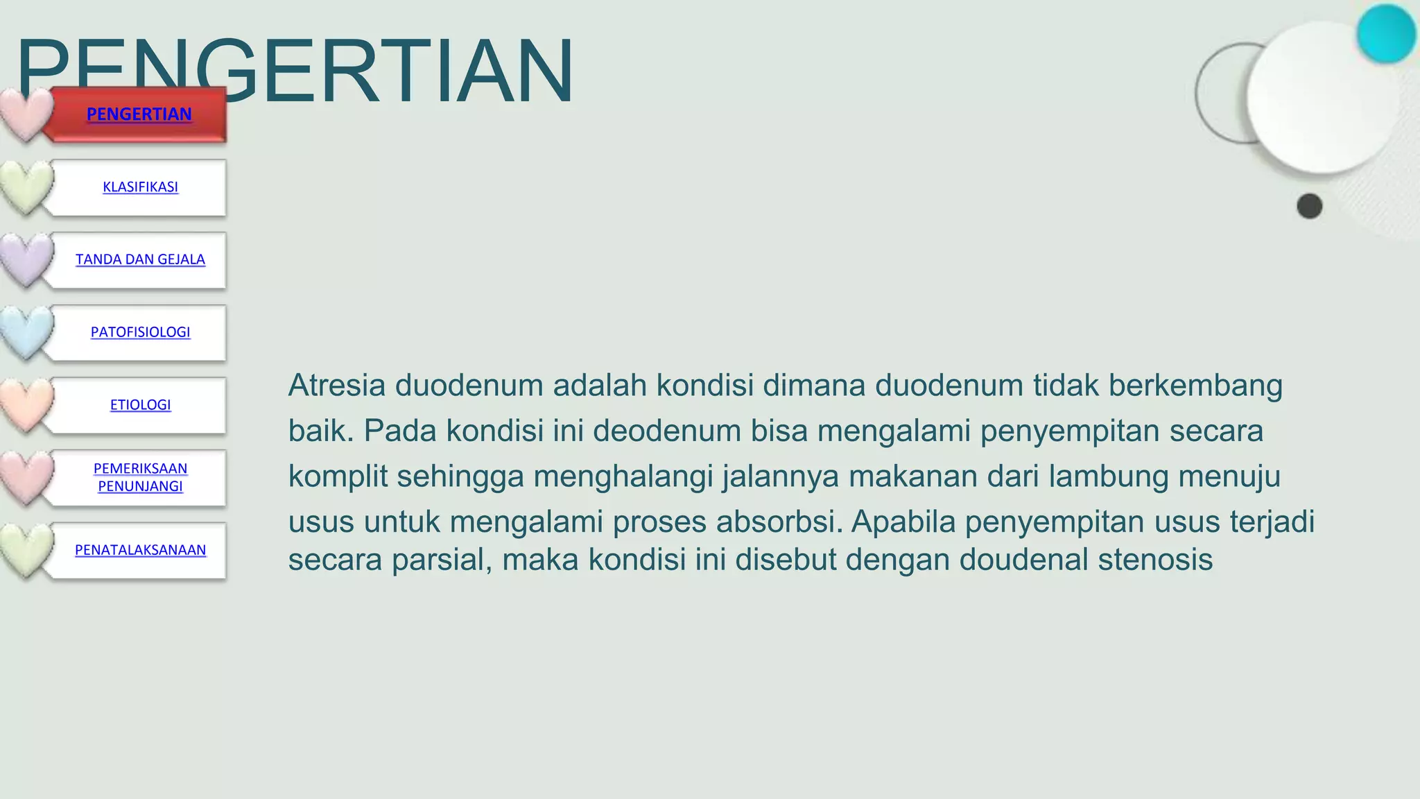 PENGERTIAN
Atresia duodenum adalah kondisi dimana duodenum tidak berkembang
baik. Pada kondisi ini deodenum bisa mengalami penyempitan secara
komplit sehingga menghalangi jalannya makanan dari lambung menuju
usus untuk mengalami proses absorbsi. Apabila penyempitan usus terjadi
secara parsial, maka kondisi ini disebut dengan doudenal stenosis
PENGERTIAN
KLASIFIKASI
TANDA DAN GEJALA
PATOFISIOLOGI
ETIOLOGI
PEMERIKSAAN
PENUNJANGI
PENATALAKSANAAN
 