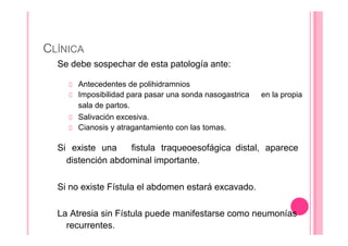 CLÍNICA
Se debe sospechar de esta patología ante:
Antecedentes de polihidramnios
Imposibilidad para pasar una sonda nasogastrica
sala de partos.
Salivación excesiva.
Cianosis y atragantamiento con las tomas.
en la propia
Si existe una fistula traqueoesofágica distal, aparece
distención abdominal importante.
Si no existe Fístula el abdomen estará excavado.
La Atresia sin Fístula puede manifestarse como neumonías
recurrentes.
 