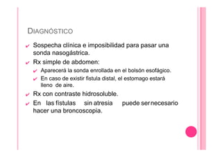 DIAGNÓSTICO
✔ Sospecha clínica e imposibilidad para pasar una
sonda nasogástrica.
✔ Rx simple de abdomen:
✔ Aparecerá la sonda enrollada en el bolsón esofágico.
✔ En caso de existir fistula distal, el estomago estará
lleno de aire.
✔ Rx con contraste hidrosoluble.
✔ En las fístulas sin atresia puede sernecesario
hacer una broncoscopia.
 