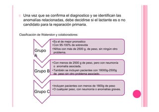 Una vez que se confirma el diagnostico y se identifican las
anomalías relacionadas, debe decidirse si el lactante es o no
candidato para la reparación primaria.
Clasificación de Waterston y colaboradores:
Grupo
A
•Es el de mejor pronostico
•Con 95-100% de sobrevida
•Niños con más de 2500 g. de peso, sin ningún otro
problema.
Grupo B
•Con menos de 2500 g de peso, pero con neumonía
o anomalía asociada.
•También se incluyen pacientes con 18000g-2500g
de peso sin otro problema asociado.
Grupo C
•Incluyen pacientes con menos de 1800g de peso
•O cualquier peso, con neumonía o anomalías graves.
 