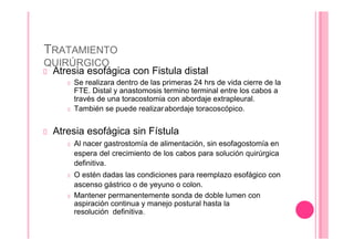 TRATAMIENTO
QUIRÚRGICO
Atresia esofágica con Fistula distal
Se realizara dentro de las primeras 24 hrs de vida cierre de la
FTE. Distal y anastomosis termino terminal entre los cabos a
través de una toracostomia con abordaje extrapleural.
También se puede realizarabordaje toracoscópico.
Atresia esofágica sin Fístula
Al nacer gastrostomía de alimentación, sin esofagostomía en
espera del crecimiento de los cabos para solución quirúrgica
definitiva.
O estén dadas las condiciones para reemplazo esofágico con
ascenso gástrico o de yeyuno o colon.
Mantener permanentemente sonda de doble lumen con
aspiración continua y manejo postural hasta la
resolución definitiva.
 