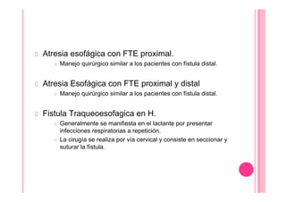 Atresia esofágica con FTE proximal.
Manejo quirúrgico similar a los pacientes con fístula distal.
Atresia Esofágica con FTE proximal y distal
Manejo quirúrgico similar a los pacientes con fístula distal.
Fistula Traqueoesofagica en H.
Generalmente se manifiesta en el lactante por presentar
infecciones respiratorias a repetición.
La cirugía se realiza por vía cervical y consiste en seccionar y
suturar la fístula.
 