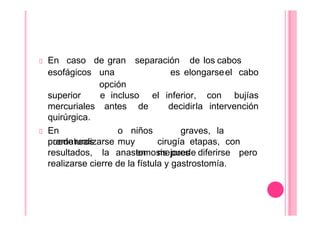 En caso de gran separación de los cabos
esofágicos una
opción
es elongarseel cabo
superior e incluso el inferior, con bujías
mercuriales antes de decidirla intervención
quirúrgica.
En
prematuros
graves,
puede realizarse
o niños
muy
en
la
cirugía etapas, con
mejores
resultados, la anastomosis puede diferirse pero
realizarse cierre de la fístula y gastrostomía.
 
