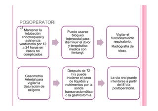 POSOPERATORI
O Mantener la
intubación
endotraqueal y
asistencia
ventilatoria por 12
a 24 horas en
casos no
complicados
Puede usarse
bloqueo
intercostal para
disminuir el dolor
y terapéutica
medica con
fentanyl.
Vigilar el
funcionamiento
respiratorio.
Radiografía de
tórax.
Gasometría
Arterial para
vigilar la
Saturación de
oxígeno
Después de 72
hrs puede
iniciarse el paso
de líquidos y
nutrimentos por la
sonda
transanastomótica
o la gastrostomía.
La vía oral puede
intentarse a partir
del 8°día
postoperatorio.
 