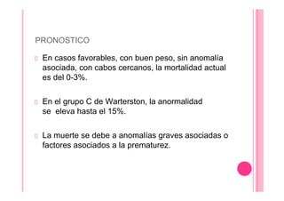 PRONOSTICO
En casos favorables, con buen peso, sin anomalía
asociada, con cabos cercanos, la mortalidad actual
es del 0-3%.
En el grupo C de Warterston, la anormalidad
se eleva hasta el 15%.
La muerte se debe a anomalías graves asociadas o
factores asociados a la prematurez.
 