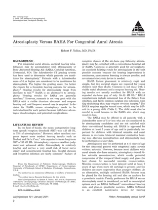 The Laryngoscope
V 2010 The American Laryngological,
C
Rhinological and Otological Society, Inc.




Atresiaplasty Versus BAHA For Congenital Aural Atresia

                                                          Robert F. Yellon, MD, FACS


BACKGROUND                                                                     complete closure of the air–bone gap following atresia-
      For congenital aural atresia, surgical hearing reha-                     plasty may be corrected with a conventional hearing aid
bilitation may be accomplished with atresiaplasty or                           or BAHA. Cosmesis is generally good for atresiaplasty.
Bone Anchored Hearing Aid (BAHA, Cochlear Americas,                            An excellent hearing result for atresiaplasty is the best
Centennial, CO). The Jahrsdoerfer CT grading system                            possible outcome because the hearing improvement is
has been used to determine which patients are candi-                           continuous, spontaneous learning is always possible, and
dates for atresiaplasty.1 Patients with a Jahrsdoerfer                         no external electronic device is needed.
score of 6 or higher are considered to be candidates for                            BAHA fixture placement is relatively rapid and
atresiaplasty. The higher the grading score, the better                        simple, but two surgical stages are required for young
the chance for a favorable hearing outcome for atresia-                        children with thin skulls. Cosmesis is not ideal with a
plasty.1 Hearing results for atresiaplasty range from                          visible metal abutment and a snap-on hearing aid. Hear-
excellent to fair.1,2 BAHA is an alternative to atresia-                       ing results are usually excellent for BAHA with an
plasty. Hearing results for BAHA are generally                                 expected air–bone gap of only 16–18 dB HL.3 BAHA
excellent.3 However, cosmesis is not very good with the                        complications include occasional loss of the fixture from
BAHA with a visible titanium abutment and snap-on                              infection, and fairly common surgical site infections with
hearing aid, and frequent wound care is required. A de-                        flap thickening that may require revision surgery.4 The
cision for BAHA versus atresiaplasty needs to be                               BAHA requires regular wound care, which may be diffi-
individualized for each patient because both have advan-                       cult in a young child (Table I). The child must also be
tages, disadvantages, and potential complications.                             careful to avoid trauma to the BAHA site, which may
                                                                               result in loss.
                                                                                    The BAHA may be offered to all patients with a
                                                                               Jahrsdoerfer score of 5 or less who are not considered to
                                                                               be atresiaplasty candidates and are not satisfied with
LITERATURE REVIEW
                                                                               their conventional hearing aid. BAHA is approved for
     In the best of hands, the mean postoperative long-
                                                                               children at least 5 years of age and is particularly im-
term speech reception threshold (SRT) was 25 dB HL
                                                                               portant for children with bilateral microtia and aural
in 75% of atresiaplasties.1 However, other excellent sur-
                                                                               atresia to overcome bilateral maximal conductive hear-
geons report more modest hearing results such as
                                                                               ing loss. Microtia reconstruction and atresiaplasty may
Teufert and De la Cruz,2 who reported a mean long-term
                                                                               be performed at a later date.
SRT of 35 dB HL. Atresiaplasty requires excellent judg-
                                                                                    Atresiaplasty may be performed at 4–5 years of age
ment and advanced skills. Atresiaplasty is relatively
                                                                               for the occasional patient with congenital aural atresia
lengthy and carries a very small risk of facial nerve
                                                                               without microtia. However, because most children with
injury and sensorineural hearing loss. Meatal stenosis
                                                                               aural atresia also have microtia, atresiaplasty should fol-
and recurrent infection are fairly common.2 Failure of
                                                                               low microtia reconstruction, which avoids potential
                                                                               compromise of the temporal blood supply and gives the
                                                                               best chance for successful microtia reconstruction.
       From the Department of Pediatric Otolaryngology, Children’s             Microtia reconstruction is best delayed until at least 7
Hospital of Pittsburgh of UPMC, Department of Otolaryngology,
University of Pittsburgh School of Medicine, Pittsburgh, Pennsylvania,
                                                                               years of age when more rib cartilage is present and the
U.S.A.                                                                         children are more cooperative than younger children. As
       The author has no commercial affiliations or conflicts of interest to   an alternative, multiple unilateral BAHA fixtures may
disclose.                                                                      be placed for the hearing aid and also as anchors for
       The author has no financial disclosures for this article.
       Send correspondence to Robert F. Yellon, MD, FACS, Department
                                                                               a prosthetic auricle. Family preference for BAHA versus
of Pediatric Otolaryngology, Children’s Hospital of Pittsburgh of UPMC,        atresiaplasty must be considered, as well as nonsurgical
45th Street and Penn Avenue, Pittsburgh, PA 15224.                             options such as BAHA Softband,5 conventional hearing
E-mail: robert.yellon@chp.edu
                                                                               aids, and glue-on prosthetic auricles. BAHA Softband
      DOI: 10.1002/lary.21408                                                  is an excellent noninvasive device for hearing

Laryngoscope 121: January 2011                                                                          Yellon: Atresiaplasty versus BAHA
2
 