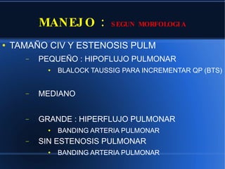 MANEJO :  SEGUN MORFOLOGIA TAMAÑO CIV Y ESTENOSIS PULM PEQUEÑO : HIPOFLUJO PULMONAR BLALOCK TAUSSIG PARA INCREMENTAR QP (BTS) MEDIANO GRANDE : HIPERFLUJO PULMONAR BANDING ARTERIA PULMONAR SIN ESTENOSIS PULMONAR BANDING ARTERIA PULMONAR 