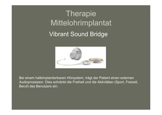 Therapie
                     Mittelohrimplantat
                    Vibrant Sound Bridge




Bei einem halbimplantierbaren Hörsystem, trägt der Patient einen externen
Audioprozessor. Dies schränkt die Freiheit und die Aktivitäten (Sport, Freizeit,
Beruf) des Benutzers ein.
 