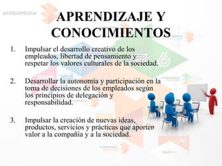APRENDIZAJE Y
CONOCIMIENTOS
1. Impulsar el desarrollo creativo de los
empleados, libertad de pensamiento y
respetar los valores culturales de la sociedad.
2. Desarrollar la autonomía y participación en la
toma de decisiones de los empleados según
los principios de delegación y
responsabilidad.
3. Impulsar la creación de nuevas ideas,
productos, servicios y prácticas que aporten
valor a la compañía y a la sociedad.
 