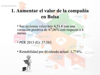1. Aumentar el valor de la compañía
en Bolsa
• Sus acciones valen hoy 4,51 € con una
variación positiva de 47,06% con respecto a 6
meses.
• PER 2013 (E): 37,583.
• Rentabilidad por dividendo actual: 1,774%.
 