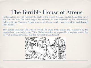 The Terrible House of Atreus 
In this lecture, we will examine the myth of the House of Atreus and its hereditary curse. 
We will see how the curse, begun by Tantalos, is both inherited by his descendants, 
Pelops, Atreus, Thyestes, Agamemnon, and Orestes, and reasserts itself in and through 
their actions. 
The lecture discusses the way in which the cause both causes and is caused by the 
misdeeds of these individuals. We will then examine some possible interpretations of this 
story of multi-generational murder, cannibalism, and incest. 
 