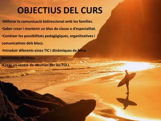 OBJECTIUS DEL CURS
•Millorar la comunicació bidireccional amb les famílies.
•Saber crear i mantenir un bloc de classe o d’especialitat.
•Conèixer les possibilitats pedagògiques, organitzatives i
comunicatives dels blocs.
•Introduir diferents eines TIC I dinàmiques de feina
associades als blocs.
•Crear un centre de recursos per les P.D.I.
 