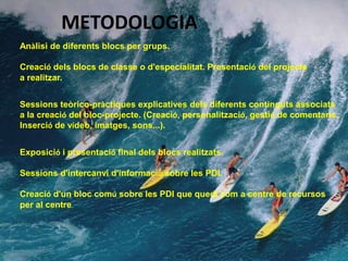 METODOLOGIA
Anàlisi de diferents blocs per grups.

Creació dels blocs de classe o d'especialitat. Presentació del projecte
a realitzar.


Sessions teòrico-pràctiques explicatives dels diferents continguts associats
a la creació del bloc-projecte. (Creació, personalització, gestió de comentaris,
Inserció de vídeo, imatges, sons...).


Exposició i presentació final dels blocs realitzats.

Sessions d'intercanvi d'informació sobre les PDI.

Creació d'un bloc comú sobre les PDI que quedi com a centre de recursos
per al centre.
 