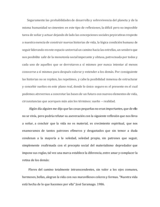 Seguramente las probabilidades de desarrollo y sobrevivencia del planeta y de la
misma humanidad se cimenten en este tipo de reflexiones, la difícil pero no imposible
tarea de soñar y actuar dejando de lado las concepciones sociales peyorativas respecto
a nuestra esencia de construir nuevas historias de vida, la lógica condición humana de
seguirliderando eneste espacio universalun camino hacia las estrellas, un sendero que
nos posibilite salir de la monotonía social imperante y obtusa, patrocinada por todos y
cada uno de aquellos que se derrotaron a sí mismos por nunca intentar al menos
conocerse a sí mismos para después valorar y entender a los demás. Por consiguiente
las historias no se repiten, las repetimos, y cabe la posibilidad inmensa de estructurar
y concebir sueños en este plano real, donde lo único seguro es el presente en el cual
podemos atrevernos a concretar las bases de un futuro con nuevos elementos de vida,
circunstancias que acerquen más aún los términos: sueño – realidad.
Algún día alguien me dijo que las cosas pequeñas no eran importantes, que de ello
no se vivía, pero podría refutar su aseveración con la siguiente reflexión que nos lleva
a soñar, a concluir que la vida no es material, es crecimiento espiritual, que nos
enamoramos de tantos patrones efímeros y desgastados que sin temor a duda
condenan a la mayoría a la soledad, soledad propia, sin patrones que seguir,
simplemente reafirmada con el precepto social del materialismo depredador que
impone sus reglas, tal vez una marca establece la diferencia, entre amar y complacer la
retina de los demás:
Flores del camino totalmente intranscendentes, sin valor a los ojos comunes,
hermosos, bellas, alegran la vida con sus maravillosos colores y formas. “Nuestra vida
está hecha de lo que hacemos por ella” José Saramago. 1986.
 