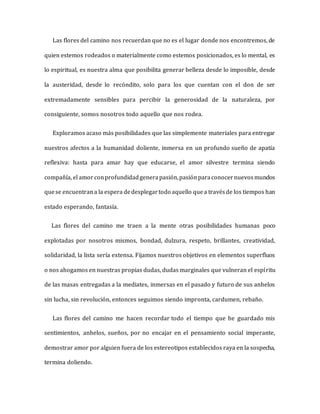 Las flores del camino nos recuerdan que no es el lugar donde nos encontremos, de
quien estemos rodeados o materialmente como estemos posicionados, es lo mental, es
lo espiritual, es nuestra alma que posibilita generar belleza desde lo imposible, desde
la austeridad, desde lo recóndito, solo para los que cuentan con el don de ser
extremadamente sensibles para percibir la generosidad de la naturaleza, por
consiguiente, somos nosotros todo aquello que nos rodea.
Exploramos acaso más posibilidades que las simplemente materiales para entregar
nuestros afectos a la humanidad doliente, inmersa en un profundo sueño de apatía
reflexiva: hasta para amar hay que educarse, el amor silvestre termina siendo
compañía, el amor conprofundidadgenerapasión,pasiónparaconocernuevosmundos
quese encuentrana la espera dedesplegartodo aquello quea travésde los tiempos han
estado esperando, fantasía.
Las flores del camino me traen a la mente otras posibilidades humanas poco
explotadas por nosotros mismos, bondad, dulzura, respeto, brillantes, creatividad,
solidaridad, la lista sería extensa. Fijamos nuestros objetivos en elementos superfluos
o nos ahogamos en nuestras propias dudas, dudas marginales que vulneran el espíritu
de las masas entregadas a la mediates, inmersas en el pasado y futuro de sus anhelos
sin lucha, sin revolución, entonces seguimos siendo impronta, cardumen, rebaño.
Las flores del camino me hacen recordar todo el tiempo que he guardado mis
sentimientos, anhelos, sueños, por no encajar en el pensamiento social imperante,
demostrar amor por alguien fuera de los estereotipos establecidos raya en la sospecha,
termina doliendo.
 