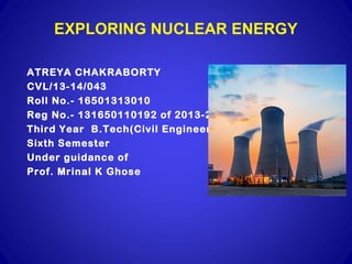 EXPLORING NUCLEAR ENERGY
ATREYA CHAKRABORTY
CVL/13-14/043
Roll No.- 16501313010
Reg No.- 131650110192 of 2013-2014
Third Year B.Tech(Civil Engineering)
Sixth Semester
Under guidance of
Prof. Mrinal K Ghose
 