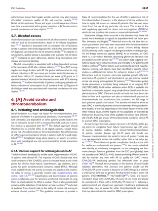 cohorts have shown that regular aerobic exercise may also improve
AF-related symptoms, quality of life, and exercise capacity.142,143
Better cardiorespiratory fitness and a gain in cardiorespiratory fitness
over time are associated with a greater reduction in AF burden and im­
proved maintenance of sinus rhythm.141–145
5.7. Alcohol excess
Alcohol consumption can increase the risk of adverse events in patients
with AF, such as thromboembolism, death, or AF-related hospitaliza­
tion.231,232
Alcohol is associated with an increased risk of ischaemic
stroke in patients with newly diagnosed AF, and alcohol abstinence after
AF diagnosis can reduce the risk of ischaemic stroke.233
In patients re­
ceiving OAC, alcohol excess is associated with a greater risk of bleed­
ing,234
mediated by poor adherence, alcohol–drug interactions, liver
disease, and variceal bleeding.
Alcohol consumption is associated with a dose-dependent increase
in the recurrence of AF after catheter ablation.147,235
In an RCT among
regular non-binge drinkers with AF, the goal of abstinence led to a sig­
nificant reduction in AF recurrence and burden; alcohol intake was re­
duced from 16.8 to 2.1 standard drinks per week (≤30 grams or 3
standard drinks of alcohol) in the intervention arm, with 61% attaining
abstinence.147
In observational data of patients undergoing catheter ab­
lation, reduction of consumption to ≤7 standard drinks (≤70 grams of
alcohol) per week was associated with improved maintenance of sinus
rhythm.128,235
6. [A] Avoid stroke and
thromboembolism
6.1. Initiating oral anticoagulation
Atrial fibrillation is a major risk factor for thromboembolism, irre­
spective of whether it is paroxysmal, persistent, or permanent.236,237
Left untreated, and dependent on other patient-specific factors, the
risk of ischaemic stroke in AF is increased five-fold, and one in every
five strokes is associated with AF.238
The default approach should
therefore be to provide OAC to all eligible patients, except those
at low risk of incident stroke or thromboembolism. The effectiveness
of OAC to prevent ischaemic stroke in patients with AF is well estab­
lished.239,240
Antiplatelet drugs alone (aspirin, or aspirin in combin­
ation with clopidogrel) are not recommended for stroke prevention
in AF.241,242
6.1.1. Decision support for anticoagulation in AF
Tools have been developed to enable easier implementation of OAC
in patients with clinical AF. The majority of OAC clinical trials have
used variations of the CHADS2 score to indicate those at risk (with
points for chronic heart failure, hypertension, age, diabetes, and 2
points for prior stroke/transient ischaemic attack [TIA]). Although
most available stroke risk scores are simple and practical, the predict­
ive value of scores is generally modest (see Supplementary data
online, Table S3).243–245
Classification and discrimination of adverse
events is relatively poor for all scores and hence the benefit of using
them to select patients for OAC is unclear. There is also considerable
variation in the definition of risk factors across countries,246
and a lack
of evidence from clinical trials on the ability of stroke risk scoring to
enhance clinical practice.243
This guideline continues to provide a
Class IA recommendation for the use of OAC in patients at risk of
thromboembolism. However, in the absence of strong evidence for
how to apply risk scores in real-world patients, this has been sepa­
rated from the use of any particular risk score. This is also in line
with regulatory approvals for direct oral anticoagulants (DOACs),
which do not stipulate risk scores or numerical thresholds.25–28,245
Substantive changes have occurred in the decades since these risk
scores were developed in regards to population-level risk factor pro­
files, therapies, and targets.198
Historical scores do not take into ac­
count parameters that have been associated with thromboembolism
in contemporary cohorts, such as cancer, chronic kidney disease
(CKD), ethnicity, and a range of circulating biomarkers (including tropo­
nin and B-type natriuretic peptide [BNP]). As an example, for CKD
there is a correlation between decreasing glomerular filtration rate
and proteinuria with stroke risk,247–250
and cohort data suggest a two-
fold increased risk of ischaemic stroke and mortality in AF patients with
CKD vs. without.251
Other factors, such as atrial enlargement, hyperlip­
idaemia, smoking, and obesity, have been identified in specific cohort
studies as additional risk factors for ischaemic stroke in AF.70,252,253
Biomarkers, such as troponin, natriuretic peptides, growth differenti­
ation factor-15, cystatin C, and interleukin-6, can also indicate residual
stroke risk among anticoagulated AF patients.254,255
Biomarker-guided
stroke prevention is currently being evaluated in an ongoing RCT
(NCT03753490). Until further validation within RCTs is available, this
task force continues to support using simple clinical classification for im­
plementation of OAC. Clinicians should use tools that have been vali­
dated in their local population and take an individualized approach to
thromboembolic risk stratification that considers the full range of
each patient’s specific risk factors. The absolute risk level at which to
start OAC in individual patients cannot be estimated from population-
level studies. It will vary depending on how those factors interact with
other medical issues, and the degree of risk acceptable or tolerated by
that person. In general, most of the available risk scores have a thresh­
old of 0.6%–1.0% per annum of thromboembolic events for clinical AF
to warrant OAC prescription.
Across Europe, the most popular risk score is CHA2DS2–VASc, giv­
ing points for congestive heart failure, hypertension, age ≥75 years
(2 points), diabetes mellitus, prior stroke/TIA/thromboembolism
(2 points), vascular disease, age 65–74 years and female sex.
However, implementation has varied in terms of gender. Female sex
is an age-dependent stroke risk modifier rather than a risk factor per
se.112,256,257
The inclusion of gender complicates clinical practice both
for healthcare professionals and patients.258
It also omits individuals
who identify as non-binary, transgender, or are undergoing sex hor­
mone therapy. Previous guidelines from the ESC (and globally) have
not actually used CHA2DS2-VASc; instead providing different score le­
vels for women and men with AF to qualify for OAC. Hence,
CHA2DS2-VA (excluding gender) has effectively been in place
(Table 10).78
This task force proposes, in the absence of other locally
validated alternatives, that clinicians and patients should use the
CHA2DS2-VA score to assist in decisions on OAC therapy (i.e. without
a criterion for birth sex or gender). Pending further trials in lower risk
patients (NCT04700826,259
NCT02387229260
), OAC are recom­
mended in those with a CHA2DS2-VA score of 2 or more and should
be considered in those with a CHA2DS2-VA score of 1, following a
patient-centred and shared care approach. Healthcare professionals
should take care to assess for other thromboembolic risk factors
that may also indicate the need for OAC prescription.
ESC Guidelines 3341
Downloaded
from
https://academic.oup.com/eurheartj/article/45/36/3314/7738779
by
guest
on
21
October
2024
 