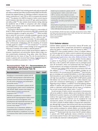 rhythm.39,128
The RACE 3 trial, including patients with early persistent AF
and mild-to-moderate heart failure (predominantly HFpEF and HFmrEF),
showed that targeted therapy of underlying conditions improved sinus
rhythm maintenance at 1 year (75% vs. 63% as compared with standard
care).39
The selection of an AAD for long-term rhythm control requires
careful evaluation that takes into account AF type, patient parameters,
and safety profile.445
It also includes shared decision-making, balancing
the benefit/risk ratio of AADs in comparison with other strategies.
Notably, recent evidence has shown that careful institution of AADs
can be performed safely.17
The long-term effectiveness of AADs is limited. In a meta-analysis of
59 RCTs, AADs reduced AF recurrences by 20%–50% compared with
no treatment, placebo, or drugs for rate control.576,577
When one AAD
fails to reduce AF recurrences, a clinically acceptable response may be
achieved with another drug, particularly if from a different class.578
Combinations of AADs are not recommended. The data available sug­
gest that AADs do not produce an appreciable effect on mortality or
other cardiovascular complications with the exception of increased
mortality signals for sotalol574,579,580
and amiodarone.581
In contrast,
use of AADs within a rhythm control strategy can be associated with
reduction of morbidity and mortality in selected patients.582
All AADs may produce serious cardiac (proarrhythmia, negative in­
otropism, hypotension) and extracardiac adverse effects (organ tox­
icity, predominantly amiodarone). Drug safety, rather than efficacy,
should determine the choice of drug. The risk of proarrhythmia in­
creases in patients with structural heart disease. Suggested doses for
long-term oral AAD are presented in Table 13.577,583,584
7.2.5. Catheter ablation
Catheter ablation prevents AF recurrences, reduces AF burden, and
improves quality of life in symptomatic paroxysmal or persistent AF
where the patient is intolerant or does not respond to AAD.503–509
Multiple RCTs have provided evidence in favour of catheter ablation
as a first-line approach for rhythm control in patients with paroxysmal
AF, with a similar risk of adverse events as compared with initial AAD
treatment (see Supplementary data online, Additional Evidence Table
S20).15,16,591–594
In contrast, it is not clear whether first-line ablation
is superior to drug therapy in persistent AF. Catheter ablation may
also have a role in patients with symptoms due to prolonged pauses
upon AF termination, where non-randomized data have shown im­
proved symptoms, and avoidance of pacemaker implantation.595–598
Pulmonary vein isolation (PVI) remains the cornerstone of AF cath­
eter ablation,503,508,593,599
but the optimal ablation strategy has not
been clarified in the non-paroxysmal AF population.600
New technolo­
gies are emerging, such as pulsed field ablation, in which high-amplitude
electrical pulses are used to ablate the myocardium by electroporation
with high tissue specificity. In a single-blind RCT of 607 patients, pulsed
field ablation was non-inferior for efficacy and safety endpoints com­
pared with conventional radiofrequency or cryoballoon ablation.601
Regarding timing of ablation, a small RCT found that delaying catheter
ablation in patients with paroxysmal or persistent AF by 12 months
(while on optimized medical therapy) did not impact on arrhythmia-
free survival compared with ablation within 1 month.602
As with any type of rhythm control, many patients in clinical practice
will not be suitable for catheter ablation due to factors that reduce the
likelihood of a positive response, such as left atrial dilatation. Definitive
evidence that supports the prognostic benefit of catheter ablation is
needed before this invasive treatment can be considered for truly
asymptomatic patients. As previously noted, the CABANA trial did
not confirm a benefit of catheter ablation compared with medical ther­
apy, although high crossover rates and low event rates may have diluted
the treatment effect.3
Therefore, only highly selected asymptomatic pa­
tients could be candidates for catheter ablation, and only after detailed
discussion of associated risks and potential benefit of delaying AF pro­
gression.4,603
Randomized trials have shown that AF catheter ablation
in patients with HFrEF significantly reduces arrhythmia recurrence
and increases ejection fraction, with improvement in clinical outcomes
and mortality also observed in selected patients.4,513,514,604–612
Several
Recommendation Table 18 — Recommendations for
antiarrhythmic drugs for long-term maintenance of si­
nus rhythm (see also Evidence Table 18)
Recommendations Classa
Levelb
Amiodarone is recommended in patients with AF
and HFrEF requiring long-term antiarrhythmic drug
therapy to prevent recurrence and progression of
AF, with careful consideration and monitoring for
extracardiac toxicity.577,585–587
I A
Dronedarone is recommended in patients with AF
requiring long-term rhythm control, including those
with HFmrEF, HFpEF, ischaemic heart disease, or
valvular disease to prevent recurrence and
progression of AF.512,577,588,589
I A
Flecainide or propafenone is recommended in
patients with AF requiring long-term rhythm control
to prevent recurrence and progression of AF,
excluding those with impaired left ventricular systolic
function, severe left ventricular hypertrophy, or
coronary artery disease.526,577,585,590
I A
Concomitant use of a beta-blocker, diltiazem, or
verapamil should be considered in AF patients
treated with flecainide or propafenone, to prevent
1:1 conduction if their rhythm is transformed to atrial
flutter.
IIa C
Continued
Sotalol may be considered in patients with AF
requiring long-term rhythm control with normal
LVEF or coronary artery disease to prevent
recurrence and progression of AF, but requires close
monitoring of QT interval, serum potassium levels,
renal function, and other proarrhythmia risk
factors.585,587
IIb A
Antiarrhythmic drug therapy is not recommended in
patients with advanced conduction disturbances
unless antibradycardia pacing is provided.
III C
©
ESC
2024
AF, atrial fibrillation; HFmrEF, heart failure with mildly reduced ejection fraction; HFpEF,
heart failure with preserved ejection fraction; HFrEF, heart failure with reduced ejection
fraction; LVEF, left ventricular ejection fraction.
a
Class of recommendation.
b
Level of evidence.
3358 ESC Guidelines
Downloaded
from
https://academic.oup.com/eurheartj/article/45/36/3314/7738779
by
guest
on
21
October
2024
 