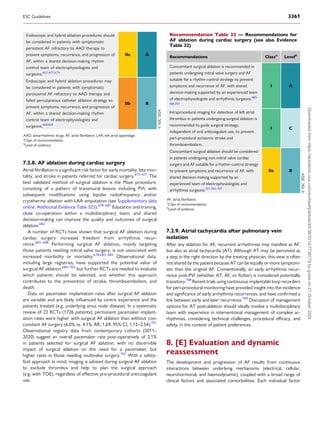 7.2.8. AF ablation during cardiac surgery
Atrial fibrillation is a significant risk factor for early mortality, late mor­
tality, and stroke in patients referred for cardiac surgery.675–677
The
best validated method of surgical ablation is the Maze procedure,
consisting of a pattern of transmural lesions including PVI, with
subsequent modifications using bipolar radiofrequency and/or
cryothermy ablation with LAA amputation (see Supplementary data
online, Additional Evidence Table S25).678–681
Education and training,
close co-operation within a multidisciplinary team, and shared
decision-making can improve the quality and outcomes of surgical
ablation.682
A number of RCTs have shown that surgical AF ablation during
cardiac surgery increases freedom from arrhythmia recur­
rence.683–688
Performing surgical AF ablation, mainly targeting
those patients needing mitral valve surgery, is not associated with
increased morbidity or mortality.678,683–685
Observational data,
including large registries, have supported the potential value of
surgical AF ablation,689–700
but further RCTs are needed to evaluate
which patients should be selected, and whether this approach
contributes to the prevention of stroke, thromboembolism, and
death.
Data on pacemaker implantation rates after surgical AF ablation
are variable and are likely influenced by centre experience and the
patients treated (e.g. underlying sinus node disease). In a systematic
review of 22 RCTs (1726 patients), permanent pacemaker implant­
ation rates were higher with surgical AF ablation than without con­
comitant AF surgery (6.0% vs. 4.1%; RR, 1.69; 95% CI, 1.12–2.54).701
Observational registry data from contemporary cohorts (2011–
2020) suggest an overall pacemaker rate post-operatively of 2.1%
in patients selected for surgical AF ablation, with no discernible
impact of surgical ablation on the need for a pacemaker, but
higher rates in those needing multivalve surgery.702
With a safety-
first approach in mind, imaging is advised during surgical AF ablation
to exclude thrombus and help to plan the surgical approach
(e.g. with TOE), regardless of effective pre-procedural anticoagulant
use.
7.2.9. Atrial tachycardia after pulmonary vein
isolation
After any ablation for AF, recurrent arrhythmias may manifest as AF,
but also as atrial tachycardia (AT). Although AT may be perceived as
a step in the right direction by the treating physician, this view is often
not shared by the patient because AT can be equally or more symptom­
atic than the original AF. Conventionally, an early arrhythmia recur­
rence post-PVI (whether AT, AF, or flutter) is considered potentially
transitory.708
Recent trials using continuous implantable loop recorders
for peri-procedural monitoring have provided insight into the incidence
and significance of early arrhythmia recurrences, and have confirmed a
link between early and later recurrence.709
Discussion of management
options for AT post-ablation should ideally involve a multidisciplinary
team with experience in interventional management of complex ar­
rhythmias, considering technical challenges, procedural efficacy, and
safety, in the context of patient preferences.
8. [E] Evaluation and dynamic
reassessment
The development and progression of AF results from continuous
interactions between underlying mechanisms (electrical, cellular,
neurohormonal, and haemodynamic), coupled with a broad range of
clinical factors and associated comorbidities. Each individual factor
Endoscopic and hybrid ablation procedures should
be considered in patients with symptomatic
persistent AF refractory to AAD therapy to
prevent symptoms, recurrence, and progression of
AF, within a shared decision-making rhythm
control team of electrophysiologists and
surgeons.667–671,674
IIa A
Endoscopic and hybrid ablation procedures may
be considered in patients with symptomatic
paroxysmal AF refractory to AAD therapy and
failed percutaneous catheter ablation strategy to
prevent symptoms, recurrence, and progression of
AF, within a shared decision-making rhythm
control team of electrophysiologists and
surgeons.668,669
IIb B
©
ESC
2024
AAD, antiarrhythmic drugs; AF, atrial fibrillation; LAA, left atrial appendage.
a
Class of recommendation.
b
Level of evidence.
Recommendation Table 22 — Recommendations for
AF ablation during cardiac surgery (see also Evidence
Table 22)
Recommendations Classa
Levelb
Concomitant surgical ablation is recommended in
patients undergoing mitral valve surgery and AF
suitable for a rhythm control strategy to prevent
symptoms and recurrence of AF, with shared
decision-making supported by an experienced team
of electrophysiologists and arrhythmia surgeons.683–
685,701
I A
Intraprocedural imaging for detection of left atrial
thrombus in patients undergoing surgical ablation is
recommended to guide surgical strategy,
independent of oral anticoagulant use, to prevent
peri-procedural ischaemic stroke and
thromboembolism.
I C
Concomitant surgical ablation should be considered
in patients undergoing non-mitral valve cardiac
surgery and AF suitable for a rhythm control strategy
to prevent symptoms and recurrence of AF, with
shared decision-making supported by an
experienced team of electrophysiologists and
arrhythmia surgeons.701,703–707
IIa B
©
ESC
2024
AF, atrial fibrillation.
a
Class of recommendation.
b
Level of evidence.
ESC Guidelines 3361
Downloaded
from
https://academic.oup.com/eurheartj/article/45/36/3314/7738779
by
guest
on
21
October
2024
 