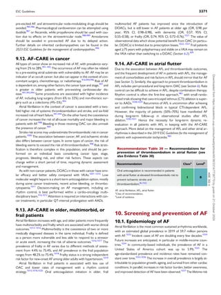 pre-excited AF, and atrioventricular node-modulating drugs should be
avoided.985,986
Pharmacological cardioversion can be attempted using
ibutilide987
or flecainide, while propafenone should be used with cau­
tion due to effects on the atrioventricular node.988,989
Amiodarone
should be avoided in pre-excited AF due to its delayed action.
Further details on inherited cardiomyopathies can be found in the
2023 ESC Guidelines for the management of cardiomyopathies.990
9.12. AF-CARE in cancer
All types of cancer show an increased risk of AF, with prevalence vary­
ing from 2% to 28%.991–995
The occurrence of AF may often be related
to a pre-existing atrial substrate with vulnerability to AF. AF may be an
indicator of an occult cancer, but also can appear in the context of con­
comitant surgery, chemotherapy, or radiotherapy.916,994,996
Risk of AF
is dependent on, among other factors, the cancer type and stage,997
and
is greater in older patients with pre-existing cardiovascular dis­
ease.991,993,994
Some procedures are associated with higher incidence
of AF, including lung surgery (from 6% to 32%) and non-thoracic sur­
gery such as a colectomy (4%–5%).994
Atrial fibrillation in the context of cancer is associated with a two-
fold higher risk of systemic thromboembolism and stroke, and six-fold
increased risk of heart failure.991,994
On the other hand, the coexistence
of cancer increases the risk of all-cause mortality and major bleeding in
patients with AF.998
Bleeding in those receiving OAC can also unmask
the presence of cancer.999
Stroke risk scores may underestimate thromboembolic risk in cancer
patients.1000
The association between cancer, AF, and ischaemic stroke
also differs between cancer types. In some types of cancer, the risk of
bleeding seems to exceed the risk of thromboembolism.998
Risk strati­
fication is therefore complex in this population, and should be per­
formed on an individual basis considering cancer type, stage,
prognosis, bleeding risk, and other risk factors. These aspects can
change within a short period of time, requiring dynamic assessment
and management.
As with non-cancer patients, DOACs in those with cancer have simi­
lar efficacy and better safety compared with VKAs.1001–1010
Low
molecular weight heparin is a short-term anticoagulation option, mostly
during some cancer treatments, recent active bleeding, or thrombo­
cytopaenia.1011
Decision-making on AF management, including on
rhythm control, is best performed within a cardio-oncology multi­
disciplinary team.916,1012
Attention is required on interactions with can­
cer treatments, in particular QT-interval prolongation with AADs.
9.13. AF-CARE in older, multimorbid, or
frail patients
Atrial fibrillation increases with age, and older patients more frequently
have multimorbidity and frailty which are associated with worse clinical
outcomes.1013–1016
Multimorbidity is the coexistence of two or more
medically diagnosed diseases in the same individual. Frailty is defined
as a person more vulnerable and less able to respond to a stressor
or acute event, increasing the risk of adverse outcomes.1016,1017
The
prevalence of frailty in AF varies due to different methods of assess­
ment from 4.4% to 75.4%, and AF prevalence in the frail population
ranges from 48.2% to 75.4%.1018
Frailty status is a strong independent
risk factor for new-onset AF among older adults with hypertension.1019
Atrial fibrillation in frail patients is associated with less use of
OAC and lower rates of management with a rhythm control
strategy.1015,1018,1020
Oral anticoagulation initiation in older, frail
multimorbid AF patients has improved since the introduction of
DOACs, but is still lower in AF patients at older age (OR, 0.98 per
year; 95% CI, 0.98–0.98), with dementia (OR, 0.57; 95% CI,
0.55–0.58), or frailty (OR, 0.74; 95% CI, 0.72–0.76).1021
The value of
observational data which show potential benefit from OAC (in particu­
lar, DOACs) is limited due to prescription biases.1022–1027
Frail patients
aged ≥75 years with polypharmacy and stable on a VKA may remain on
the VKA rather than switching to a DOAC (Section 6.2).309
9.14. AF-CARE in atrial flutter
Due to the association between AFL and thromboembolic outcomes,
and the frequent development of AF in patients with AFL, the manage­
ment of comorbidities and risk factors in AFL should mirror that for AF
(see Section 5). Similarly, the approach to prevent thromboembolism in
AFL includes peri-procedural and long-term OAC (see Section 6). Rate
control can be difficult to achieve in AFL, despite combination therapy.
Rhythm control is often the first-line approach,983
with small rando­
mized trials showing that cavo-tricuspid isthmus (CTI) ablation is super­
ior to AADs.1028,1029
Recurrence of AFL is uncommon after achieving
and confirming bidirectional block in typical CTI-dependent AFL.
However, the majority of patients (50%–70%) have manifested AF
during long-term follow-up in observational studies after AFL
ablation.1030,1031
Hence the necessity for long-term dynamic re-
evaluation in all patients with AFL in keeping with the AF-CARE
approach. More detail on the management of AFL and other atrial ar­
rhythmias is described in the 2019 ESC Guidelines for the management of
patients with supraventricular tachycardia.983
10. Screening and prevention of AF
10.1. Epidemiology of AF
Atrial fibrillation is the most common sustained arrhythmia worldwide,
with an estimated global prevalence in 2019 of 59.7 million persons
with AF.1033
Incident cases of AF are doubling every few decades.1034
Future increases are anticipated, in particular in middle-income coun­
tries.1034
In community-based individuals, the prevalence of AF in a
United States of America cohort was up to 5.9%.1035
The
age-standardized prevalence and incidence rates have remained con­
stant over time.1033,1036
The increase in overall prevalence is largely at­
tributable to population growth, ageing, and survival from other cardiac
conditions. In parallel, increases in risk factor burden, better awareness,
and improved detection of AF have been observed.1037
The lifetime risk
Recommendation Table 30 — Recommendations for
prevention of thromboembolism in atrial flutter (see
also Evidence Table 30)
Recommendation Classa
Levelb
Oral anticoagulation is recommended in patients
with atrial flutter at elevated thromboembolic risk to
prevent ischaemic stroke and
thromboembolism.86,1032
I B
©
ESC
2024
AF, atrial fibrillation; AFL, atrial flutter.
a
Class of recommendation.
b
Level of evidence.
ESC Guidelines 3371
Downloaded
from
https://academic.oup.com/eurheartj/article/45/36/3314/7738779
by
guest
on
21
October
2024
 
