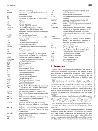 ICH Intracranial haemorrhage
ICHOM International Consortium for Health Outcomes
Measurement
IMT Intima-media thickness
INR International normalized ratio (of prothrombin
time)
LA Left atrium
LAA Left atrial appendage
LAAO Left atrial appendage occlusion
LAAOS III Left Atrial Appendage Occlusion Study
LEGACY Long-Term Effect of Goal directed weight
management on Atrial Fibrillation Cohort: a 5 Year
follow-up study
LMWH Low molecular weight heparin
LOOP Atrial Fibrillation Detected by Continuous ECG
Monitoring (trial)
LV Left ventricle
LVEF Left ventricular ejection fraction
LVH Left ventricular hypertrophy
mEHRA Modified European Heart Rhythm Association
score
MI Myocardial infarction
MRI Magnetic resonance imaging
NOAH Non-vitamin K Antagonist Oral Anticoagulants
in Patients With Atrial High Rate Episodes (trial)
NSAID Non-steroidal anti-inflammatory drug
NT-proBNP N-terminal pro-B-type natriuretic peptide
NYHA New York Heart Association
OAC Oral anticoagulant(s)
OR Odds ratio
OSA Obstructive sleep apnoea
PAD Peripheral arterial disease
PCC Prothrombin complex concentrate
PCI Percutaneous intervention
PFO Patent foramen ovale
POAF Post-operative atrial fibrillation
PPG Photoplethysmography
PROM Patient-reported outcome measure
PVD Peripheral vascular disease
PVI Pulmonary vein isolation
QLAF Quality of Life in Atrial Fibrillation (questionnaire)
QRS Q wave, R wave, and S wave, the ‘QRS complex’
represents ventricular depolarization
RACE 7
ACWAS
Rate Control versus Electrical Cardioversion
Trial 7—Acute Cardioversion versus Wait and See
(trial)
RACE I RAte Control versus Electrical cardioversion study
RACE II Rate Control Efficacy in Permanent Atrial
Fibrillation (trial)
RACE 3 Routine versus Aggressive upstream rhythm
Control for prevention of Early AF in heart failure
(trial)
RACE 4 IntegRAted Chronic Care Program at Specialized
AF Clinic Versus Usual CarE in Patients with Atrial
Fibrillation (trial)
RATE-AF RAte control Therapy Evaluation in permanent
Atrial Fibrillation (trial)
RCT Randomized controlled trial
RR Relative risk
SAVE Sleep Apnea cardioVascular Endpoints (trial)
SBP Systolic blood pressure
SGLT2 Sodium-glucose cotransporter-2
SIC-AF Successful Intravenous Cardioversion for Atrial
Fibrillation
SORT-AF Supervised Obesity Reduction Trial for AF
Ablation Patients (trial)
SoSTART Start or STop Anticoagulants Randomised Trial
SR Sinus rhythm
STEEER-AF Stroke prevention and rhythm control Therapy:
Evaluation of an Educational programme of the
European Society of Cardiology in a cluster-
Randomised trial in patients with Atrial Fibrillation
(trial)
STEMI ST-segment elevation myocardial infarction
STROKESTOP Systematic ECG Screening for Atrial Fibrillation
Among 75 Year Old Subjects in the Region of
Stockholm and Halland, Sweden (trial)
TE Thromboembolism
TIA Transient ischaemic attack
TIMING Timing of Oral Anticoagulant Therapy in Acute
Ischemic Stroke With Atrial Fibrillation (trial)
TOE Transoesophageal echocardiography
TSH Thyroid-stimulating hormone
TTE Transthoracic echocardiogram
TTR Time in therapeutic range
UFH Unfractionated heparin
VKA Vitamin K antagonist
1. Preamble
Guidelines evaluate and summarize available evidence with the aim of
assisting health professionals in proposing the best diagnostic or thera­
peutic approach for an individual patient with a given condition.
Guidelines are intended for use by health professionals and the
European Society of Cardiology (ESC) makes its Guidelines freely
available.
ESC Guidelines do not override the individual responsibility of
health professionals to make appropriate and accurate decisions in
consideration of each patient’s health condition and in consultation
with that patient or the patient’s caregiver where appropriate and/
or necessary. It is also the health professional’s responsibility to verify
the rules and regulations applicable in each country to drugs and de­
vices at the time of prescription and to respect the ethical rules of their
profession.
ESC Guidelines represent the official position of the ESC on a given
topic and are regularly updated when warranted by new evidence. ESC
Policies and Procedures for formulating and issuing ESC Guidelines can
be found on the ESC website (https://www.escardio.org/Guidelines/
Clinical-Practice-Guidelines/Guidelines-development/Writing-ESC-
Guidelines). This guideline updates and replaces the previous version
from 2020.
The Members of this task force were selected by the ESC to include
professionals involved with the medical care of patients with this path­
ology as well as patient representatives and methodologists. The selec­
tion procedure included an open call for authors and aimed to include
members from across the whole of the ESC region and from relevant
ESC Subspecialty Communities. Consideration was given to diversity
ESC Guidelines 3319
Downloaded
from
https://academic.oup.com/eurheartj/article/45/36/3314/7738779
by
guest
on
21
October
2024
 