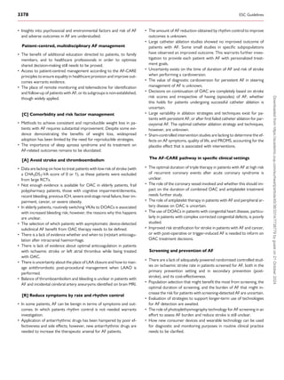 • Insights into psychosocial and environmental factors and risk of AF
and adverse outcomes in AF are understudied.
Patient-centred, multidisciplinary AF management
• The benefit of additional education directed to patients, to family
members, and to healthcare professionals in order to optimize
shared decision-making still needs to be proved.
• Access to patient-centred management according to the AF-CARE
principles to ensure equality in healthcare provision and improve out­
comes warrants evidence.
• The place of remote monitoring and telemedicine for identification
and follow-up of patients with AF, or its subgroups is non-established,
though widely applied.
[C] Comorbidity and risk factor management
• Methods to achieve consistent and reproducible weight loss in pa­
tients with AF requires substantial improvement. Despite some evi­
dence demonstrating the benefits of weight loss, widespread
adoption has been limited by the need for reproducible strategies.
• The importance of sleep apnoea syndrome and its treatment on
AF-related outcomes remains to be elucidated.
[A] Avoid stroke and thromboembolism
• Data are lacking on how to treat patients with low risk of stroke (with
a CHA2DS2-VA score of 0 or 1), as these patients were excluded
from large RCTs.
• Not enough evidence is available for OAC in elderly patients, frail
polypharmacy patients, those with cognitive impairment/dementia,
recent bleeding, previous ICH, severe end-stage renal failure, liver im­
pairment, cancer, or severe obesity.
• In elderly patients, routinely switching VKAs to DOACs is associated
with increased bleeding risk; however, the reasons why this happens
are unclear.
• The selection of which patients with asymptomatic device-detected
subclinical AF benefit from OAC therapy needs to be defined.
• There is a lack of evidence whether and when to (re)start anticoagu­
lation after intracranial haemorrhage.
• There is lack of evidence about optimal anticoagulation in patients
with ischaemic stroke or left atrial thrombus while being treated
with OAC.
• There is uncertainty about the place of LAA closure and how to man­
age antithrombotic post-procedural management when LAAO is
performed.
• Balance of thromboembolism and bleeding is unclear in patients with
AF and incidental cerebral artery aneurysms identified on brain MRI.
[R] Reduce symptoms by rate and rhythm control
• In some patients, AF can be benign in terms of symptoms and out­
comes. In which patients rhythm control is not needed warrants
investigation.
• Application of antiarrhythmic drugs has been hampered by poor ef­
fectiveness and side effects; however, new antiarrhythmic drugs are
needed to increase the therapeutic arsenal for AF patients.
• The amount of AF reduction obtained by rhythm control to improve
outcomes is unknown.
• Large catheter ablation studies showed no improved outcome of
patients with AF. Some small studies in specific subpopulations
have observed an improved outcome. This warrants further inves­
tigation to provide each patient with AF with personalized treat­
ment goals.
• Uncertainty exists on the time of duration of AF and risk of stroke
when performing a cardioversion.
• The value of diagnostic cardioversion for persistent AF in steering
management of AF is unknown.
• Decisions on continuation of OAC are completely based on stroke
risk scores and irrespective of having (episodes) of AF; whether
this holds for patients undergoing successful catheter ablation is
uncertain.
• Large variability in ablation strategies and techniques exist for pa­
tients with persistent AF, or after first failed catheter ablation for par­
oxysmal AF. The optimal catheter ablation strategy and techniques,
however, are unknown.
• Sham-controlled intervention studies are lacking to determine the ef­
fects on AF symptoms, quality of life, and PROMS, accounting for the
placebo effect that is associated with interventions.
The AF-CARE pathway in specific clinical settings
• The optimal duration of triple therapy in patients with AF at high risk
of recurrent coronary events after acute coronary syndrome is
unclear.
• The role of the coronary vessel involved and whether this should im­
pact on the duration of combined OAC and antiplatelet treatment
needs further study.
• The role of antiplatelet therapy in patients with AF and peripheral ar­
tery disease on OAC is uncertain.
• The use of DOACs in patients with congenital heart disease, particu­
larly in patients with complex corrected congenital defects, is poorly
studied.
• Improved risk stratification for stroke in patients with AF and cancer,
or with post-operative or trigger-induced AF is needed to inform on
OAC treatment decisions.
Screening and prevention of AF
• There are a lack of adequately powered randomized controlled stud­
ies on ischaemic stroke rate in patients screened for AF, both in the
primary prevention setting and in secondary prevention (post-
stroke), and its cost-effectiveness.
• Population selection that might benefit the most from screening, the
optimal duration of screening, and the burden of AF that might in­
crease the risk for patients with screening-detected AF are uncertain.
• Evaluation of strategies to support longer-term use of technologies
for AF detection are awaited.
• The role of photoplethysmography technology for AF screening in an
effort to assess AF burden and reduce stroke is still unclear.
• How new consumer devices and wearable technology can be used
for diagnostic and monitoring purposes in routine clinical practice
needs to be clarified.
3378 ESC Guidelines
Downloaded
from
https://academic.oup.com/eurheartj/article/45/36/3314/7738779
by
guest
on
21
October
2024
 