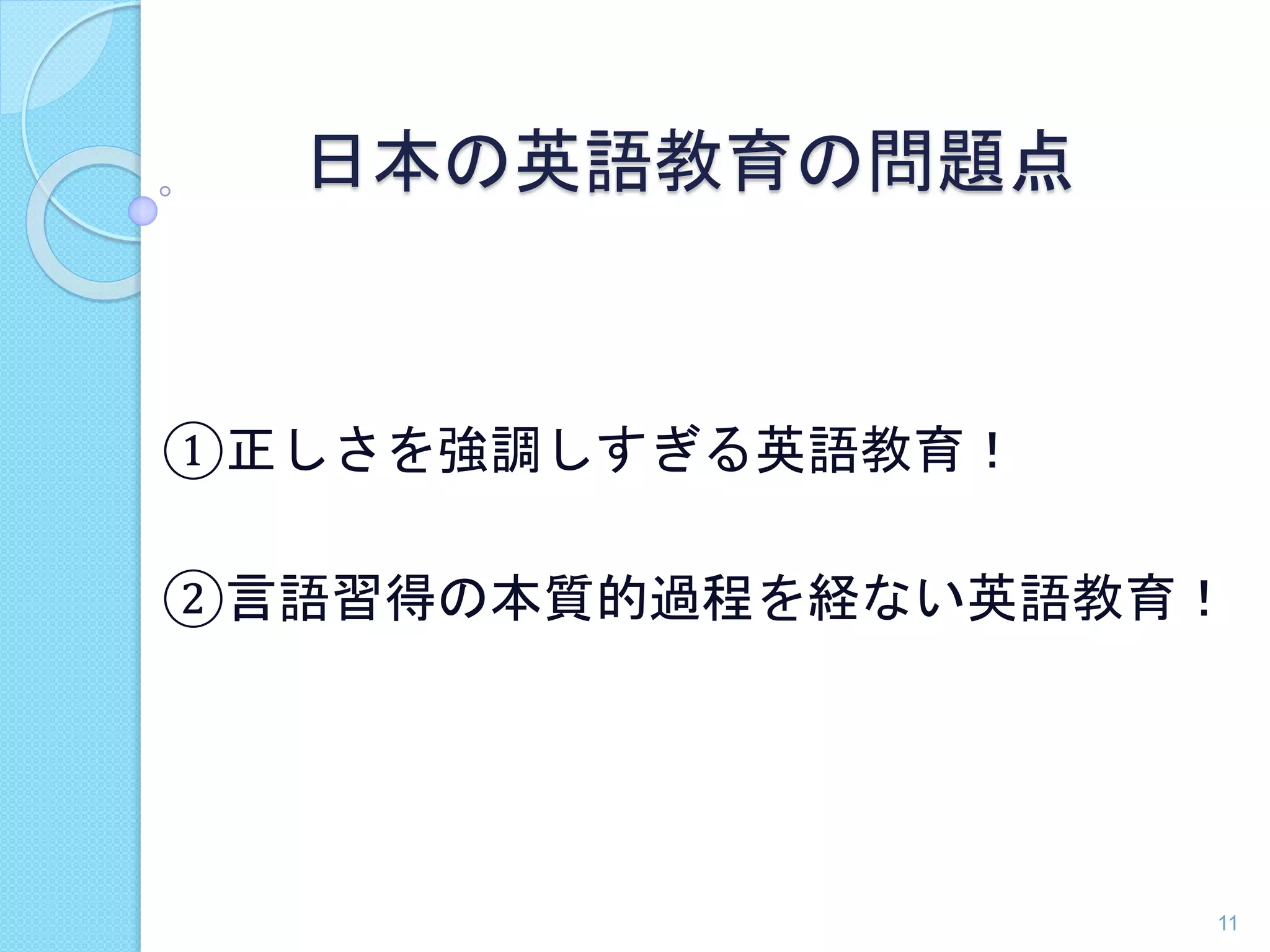 日本の英語教育の問題点 
①正しさを強調しすぎる英語教育！ 
②言語習得の本質的過程を経ない英語教育！ 
11 
 