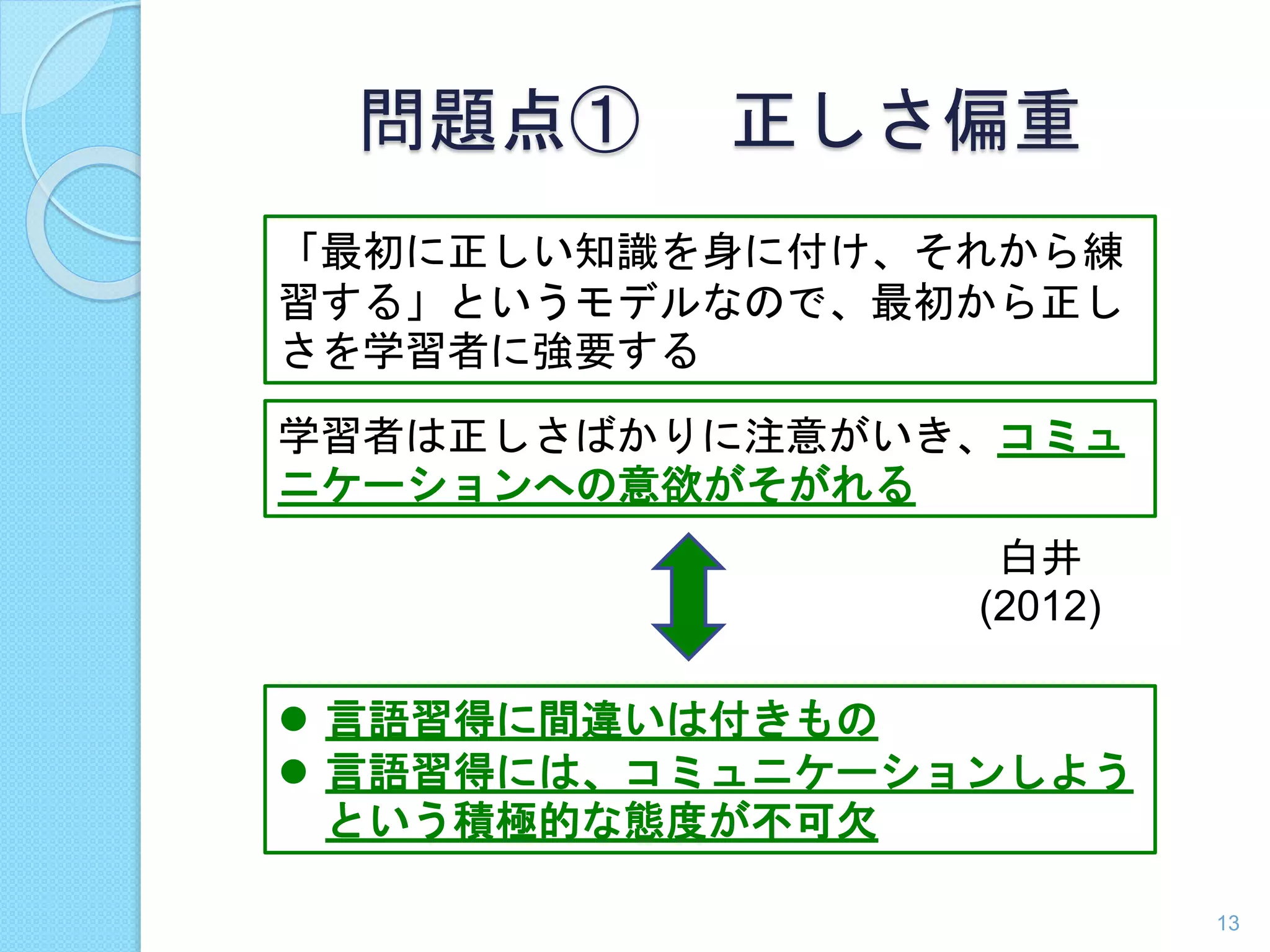 問題点① 正しさ偏重 
「最初に正しい知識を身に付け、それから練 
習する」というモデルなので、最初から正し 
さを学習者に強要する 
学習者は正しさばかりに注意がいき、コミュ 
ニケーションへの意欲がそがれる 
白井 
(2012) 
13 
 言語習得に間違いは付きもの 
 言語習得には、コミュニケーションしよう 
という積極的な態度が不可欠 
 