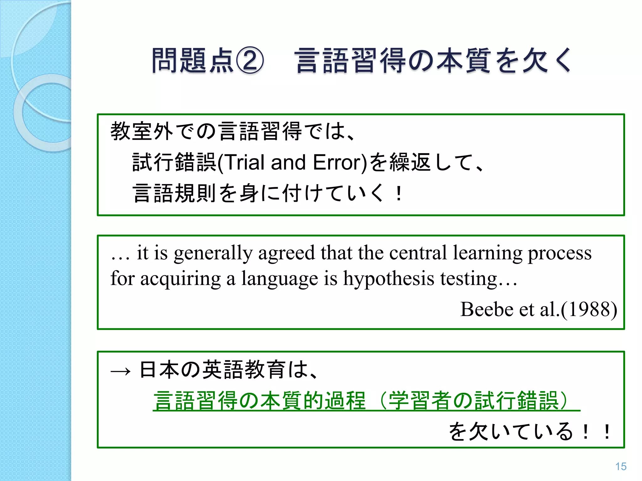 … it is generally agreed that the central learning process 
for acquiring a language is hypothesis testing… 
Beebe et al.(1988) 
教室外での言語習得では、 
試行錯誤(Trial and Error)を繰返して、 
言語規則を身に付けていく！ 
→ 日本の英語教育は、 
言語習得の本質的過程（学習者の試行錯誤） 
を欠いている！！ 
15 
問題点② 言語習得の本質を欠く 
 