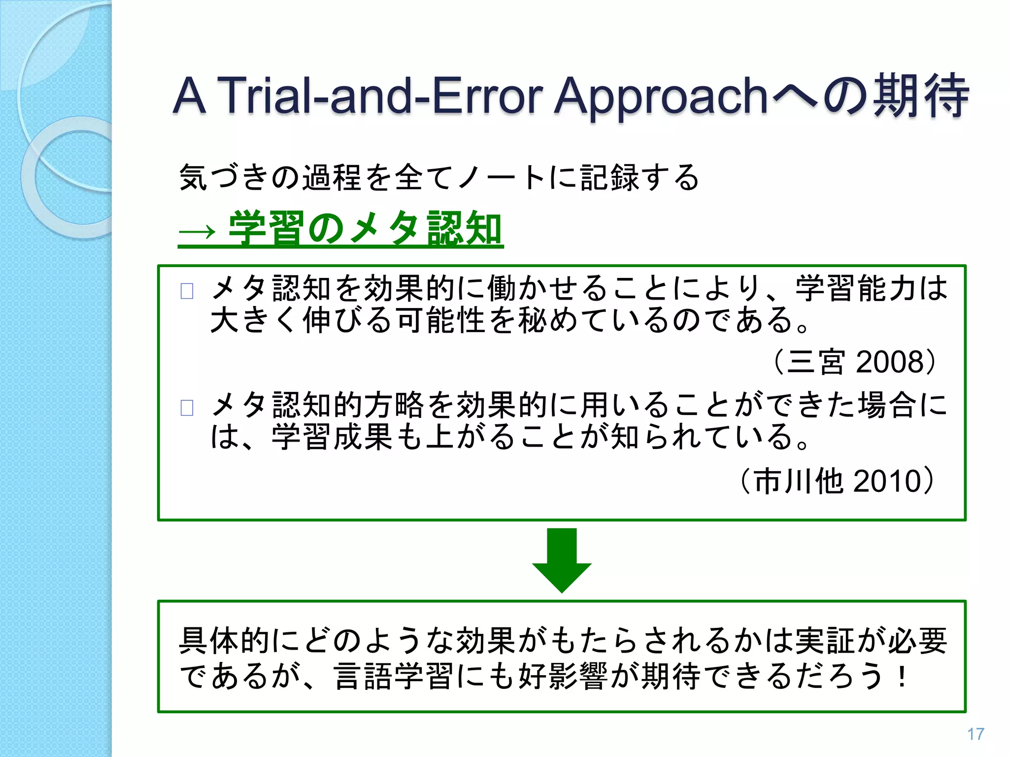A Trial-and-Error Approachへの期待 
気づきの過程を全てノートに記録する 
→ 学習のメタ認知 
メタ認知を効果的に働かせることにより、学習能力は 
大きく伸びる可能性を秘めているのである。 
（三宮2008） 
メタ認知的方略を効果的に用いることができた場合に 
は、学習成果も上がることが知られている。 
（市川他2010） 
具体的にどのような効果がもたらされるかは実証が必要 
であるが、言語学習にも好影響が期待できるだろう！ 
17 
 