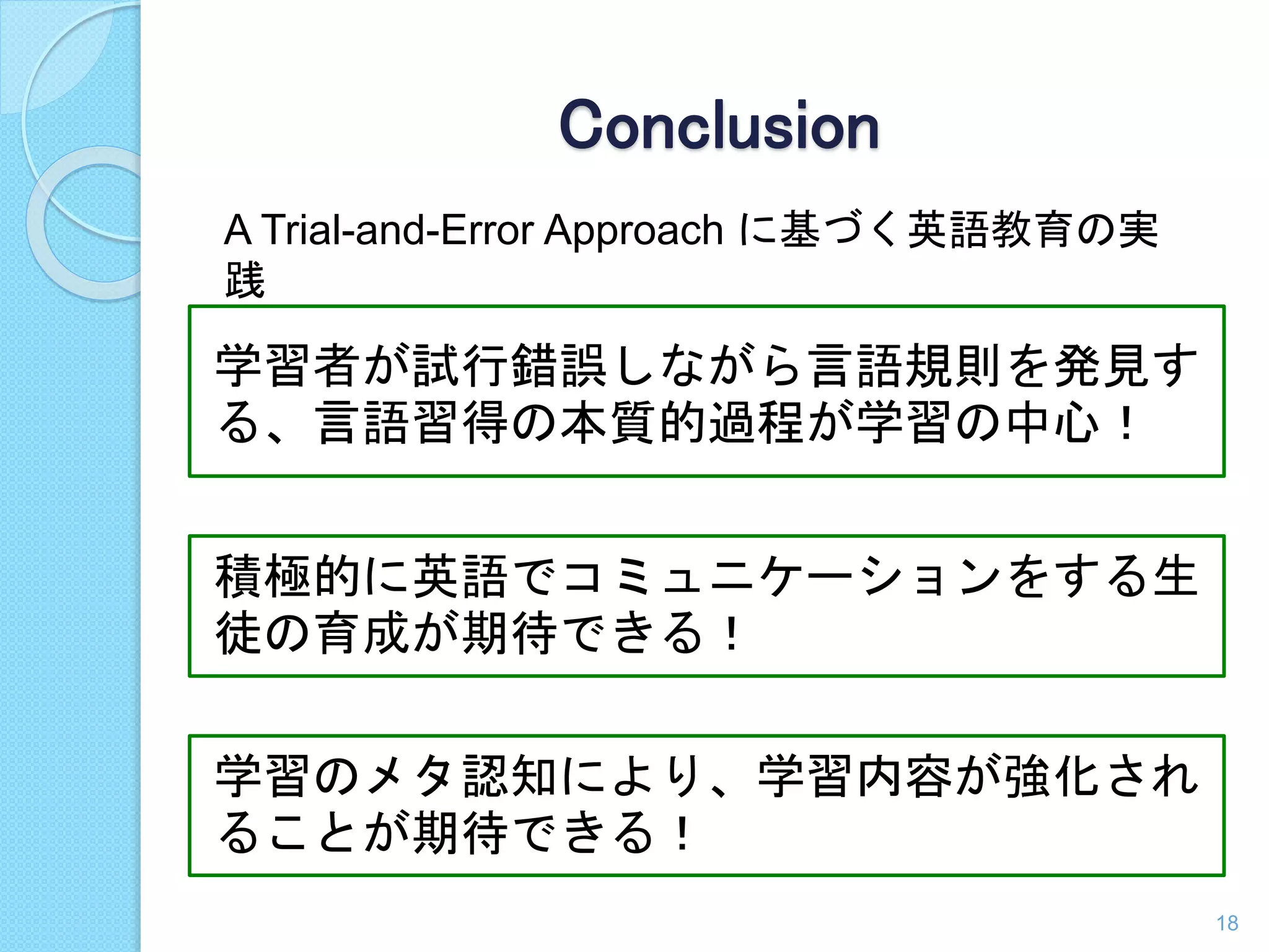 Conclusion 
A Trial-and-Error Approach に基づく英語教育の実 
践 
学習者が試行錯誤しながら言語規則を発見す 
る、言語習得の本質的過程が学習の中心！ 
積極的に英語でコミュニケーションをする生 
徒の育成が期待できる！ 
学習のメタ認知により、学習内容が強化され 
ることが期待できる！ 
18 
