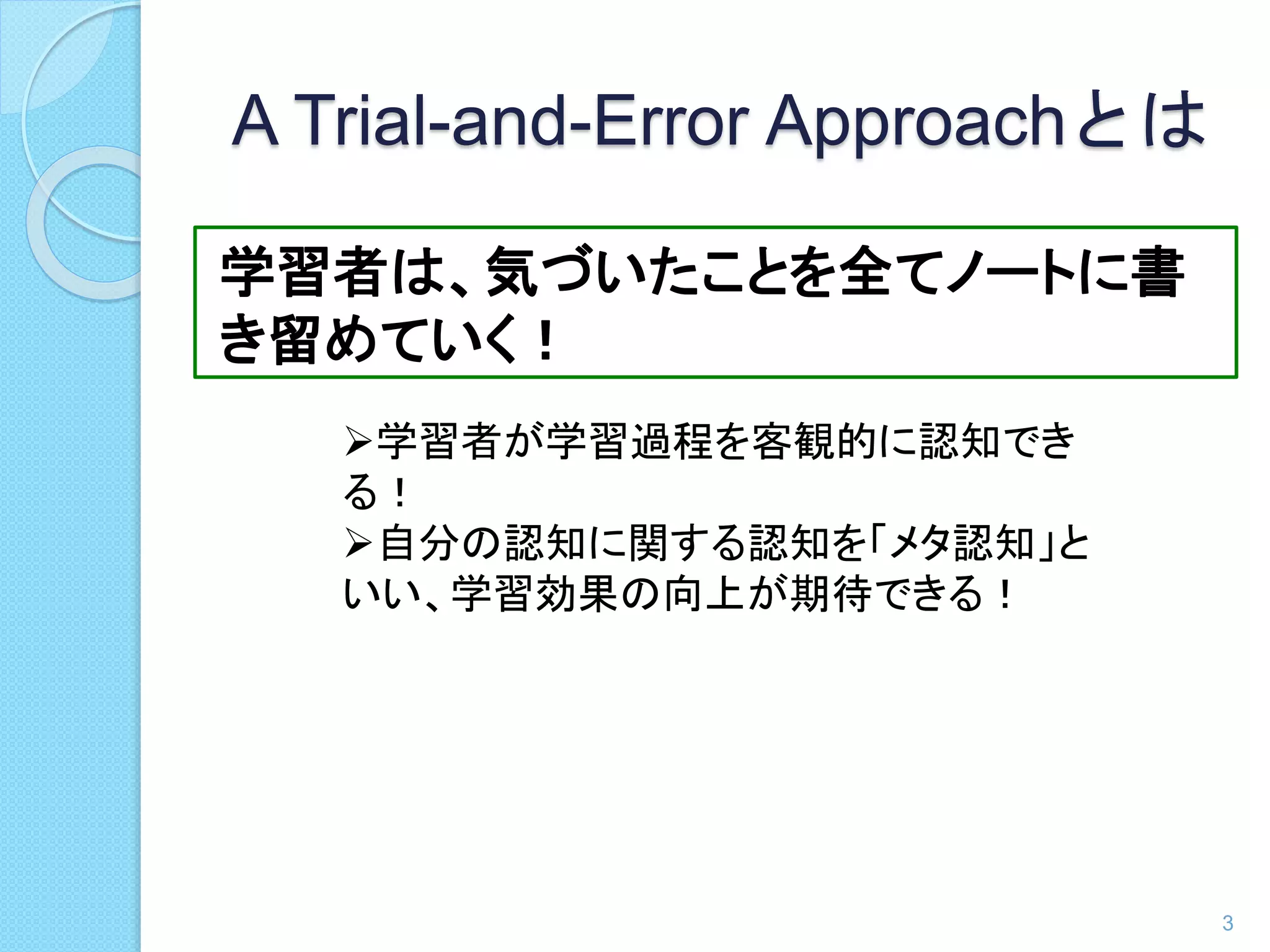 A Trial-and-Error Approachとは 
学習者は、気づいたことを全てノートに書 
き留めていく！ 
3 
学習者が学習過程を客観的に認知でき 
る！ 
自分の認知に関する認知を「メタ認知」と 
いい、学習効果の向上が期待できる！ 
 