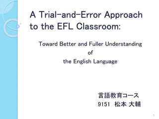 A Trial-and-Error Approach 
to the EFL Classroom: 
Toward Better and Fuller Understanding 
of 
the English Language 
言語教育コース 
9151 松本大輔 
1 
 
