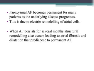 • Paroxysmal AF becomes permanent for many
patients as the underlying disease progresses.
• This is due to electric remodelling of atrial cells.
• When AF persists for several months structural
remodelling also occurs leading to atrial fibrosis and
dilatation that predispose to permanent AF.
 