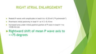 RIGHT ATRIAL ENLARGEMENT
Peaked P waves with amplitudes in lead II to >0.25 mV (“P pulmonale”)
Prominent initial positivity in lead V 1 or V 2 >0.15 mv
Increased area under initial positive portion of P wave in lead V 1 to
>0.06 mm-sec
Rightward shift of mean P wave axis to
>+75 degrees