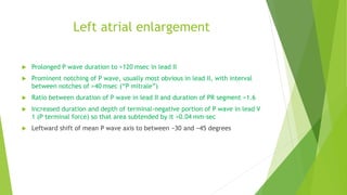 Left atrial enlargement
Prolonged P wave duration to >120 msec in lead II
Prominent notching of P wave, usually most obvious in lead II, with interval
between notches of >40 msec (“P mitrale”)
Ratio between duration of P wave in lead II and duration of PR segment >1.6
Increased duration and depth of terminal-negative portion of P wave in lead V
1 (P terminal force) so that area subtended by it >0.04 mm-sec
Leftward shift of mean P wave axis to between −30 and −45 degrees